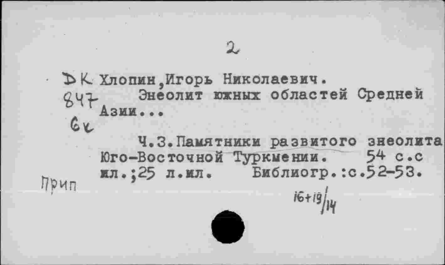 ﻿ЪкХлопин,Игорь Николаевич.
Сц-ъ Энеолит южных областей Средней ‘Азии..•
Ч.З.Памятники развитого энеолита Юго-Восточной Туркмении. 5^ с.с ь жл.:25 л.ил. Библиогр. :с.52-53.